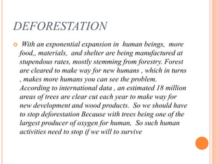 DEFORESTATION
 With an exponential expansion in human beings, more
food,, materials, and shelter are being manufactured at
stupendous rates, mostly stemming from forestry. Forest
are cleared to make way for new humans , which in turns
, makes more humans you can see the problem.
According to international data , an estimated 18 million
areas of trees are clear cut each year to make way for
new development and wood products. So we should have
to stop deforestation Because with trees being one of the
largest producer of oxygen for human, So such human
activities need to stop if we will to survive
 