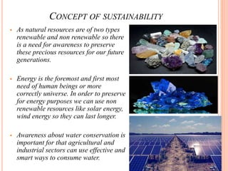 CONCEPT OF SUSTAINABILITY
 As natural resources are of two types
renewable and non renewable so there
is a need for awareness to preserve
these precious resources for our future
generations.
 Energy is the foremost and first most
need of human beings or more
correctly universe. In order to preserve
for energy purposes we can use non
renewable resources like solar energy,
wind energy so they can last longer.
 Awareness about water conservation is
important for that agricultural and
industrial sectors can use effective and
smart ways to consume water.
 