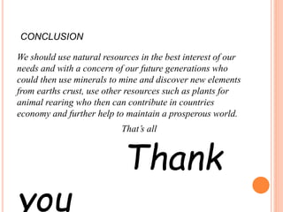 CONCLUSION
We should use natural resources in the best interest of our
needs and with a concern of our future generations who
could then use minerals to mine and discover new elements
from earths crust, use other resources such as plants for
animal rearing who then can contribute in countries
economy and further help to maintain a prosperous world.
That’s all
Thank
you
 