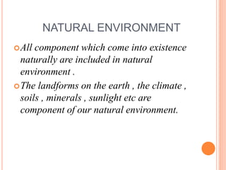 NATURAL ENVIRONMENT
All component which come into existence
naturally are included in natural
environment .
The landforms on the earth , the climate ,
soils , minerals , sunlight etc are
component of our natural environment.
 