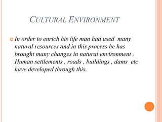 CULTURAL ENVIRONMENT
 In order to enrich his life man had used many
natural resources and in this process he has
brought many changes in natural environment .
Human settlements , roads , buildings , dams etc
have developed through this.
 