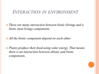 INTERACTION IN ENVIRONMENT
 There are many interaction between biotic (living) and a
biotic (non living) components.
 All the biotic component depend on each other.
 Plants produce their food using solar energy. That means
there is an interaction between abiotic and biotic
components.
 