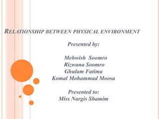 RELATIONSHIP BETWEEN PHYSICAL ENVIRONMENT
Presented by:
Mehwish Soomro
Rizwana Soomro
Ghulam Fatima
Komal Mohammad Moosa
Presented to:
Miss Nargis Shamim
 