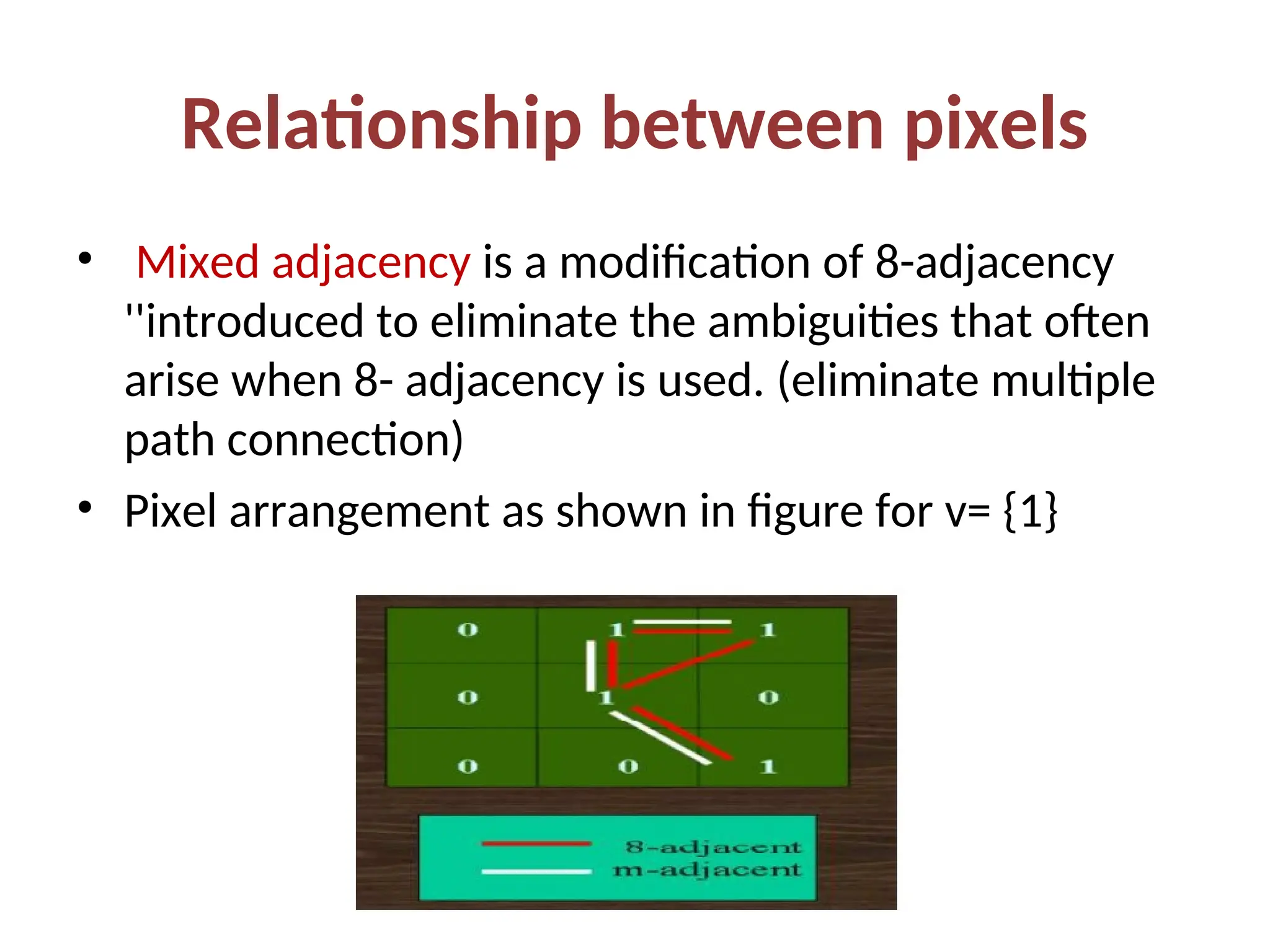 Relationship between pixels
• Mixed adjacency is a modification of 8-adjacency
''introduced to eliminate the ambiguities that often
arise when 8- adjacency is used. (eliminate multiple
path connection)
• Pixel arrangement as shown in figure for v= {1}
 
