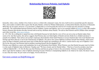 Relationship Between Polonius And Ophelia
Generally, when a story, whether it be a book or movie, is titled with a character's name, the story itself revolves around that specific character.
Thus, most readers would be able to guess that the play Hamlet, written by William Shakespeare, is indeed about Hamlet, the prince of Denmark.
What they do not expect, however, is to encounter a subplot that is so involved that the removal of it would cause the storyline to change
drastically. The relationships between Polonius and his children, Laertes and Ophelia, serve as an essential subplot inHamlet as they add complex
literary elements that advance the play forward and reveal key attributes about Hamlet. The advice that Polonius and his children share amongst
each other reveal the...show more content...
iii. 129–130). He is telling her to spend less time with Hamlet because he feels that his vows of love are not as true as Hamlet makes them
seems to be. Just like Laertes, this advice suggests that Polonius does not think highly of Hamlet and also thinks he is childish and doesn 't
actually love Ophelia. Their advice sets up their suspicions about Hamlet which leads Polonius to set up situations that will reveal Hamlet's true
feelings and show them he is not in fact mad because of Ophelia. The advice also causes Ophelia to distance herself from Hamlet, which raises
some red flags in Hamlet's mind and causes him to think that her family has something to do with it. Laertes tried to stay out of Ophelia 's love
life for the most part, but Polonius had no problem inserting himself into his daughter's life.
Polonius uses Ophelia as a pawn and manipulates her to get information from Hamlet. When Polonius sees that Hamlet has gone mad, he thinks
it is the result of Ophelia's lack of affection. Claudius says "We have closely sent for Hamlet hither, / That he as 'twere by accident, may here
/ Affront Ophelia"(III. i. 32–34). He then says that Polonius and him are going to listen to the conversation. Polonius is hoping that Hamlet
shows signs that his madness is due to Ophelia and being lovesick. Polonius is manipulating Ophelia to do whatever he wants. He doesn 't seem
to care what she wants. He just wants to be happy. First he tells her to
Get more content on HelpWriting.net
 