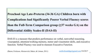 Preschool Age Late-Preterm (34-36 GA) Children born with complications had Significantly
Poorer Verbal Fluency (a measure of Executive Function) than Full-Term comparison group (≥37
GA) peers on the Differential Ability Scales-II (DAS-II*)
Preschool Age Late-Preterm (34-36 GA) Children born with
Complications had Significantly Poorer Verbal Fluency scores
than the Full-Term Comparison group (≥37 weeks GA) on the
Differential Ability Scales-II (DAS-II)
DAS-II is a measure that predicts performance on verbal, nonverbal reasoning,
visuospatial, attention/working memory, motor and visuomotor skills, and executive
function. Verbal Fluency was used to measure Executive Function.
10
(Baron, Erickson, Ahronovich, Baker, & Litman, 2011) ozella.brundidge@gmail.com 9/6/2017
 