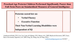 Preschool Age Preterm Children Performed Significantly Poorer than
Full-Term Peers on Standardized Measures of General Intelligence
13
Preterms scored low on:
• Verbal Fluency
• Executive Function
Their Non-Verbal Learning Disabilities were
Independent of IQ
(Anderson & Reidy, 2012; Loe, Lee, Luna, & Feldman, 2011; Baron, et al., 2009; Bayless & Stevenson, 2007; Fazzi,
Bova, Giovenzana, Signorini, et al. 2009; Feng, Xu, Wang, Guo, & Yang, 2011)
ozella.brundidge@gmail.com 9/6/2017
 
