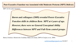 Poor Executive Function was Associated with Moderate Preterm (MPT) Delivery
6
Baron and colleagues (2009) revealed Poorer Executive
Function skills in children Born MPT at 4 years of age.
However, there were no General Conceptual Ability
Differences between MPT and Full-Term control groups.
Baron, Erickson, Ahronovich, Coulehan, Baker, & Litman, 2009 in Cserjesi, et al., 2009)
MPT 32-36 weeks’ Gestation
ozella.brundidge@gmail.com 9/6/2017
 
