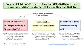 Preterm Children’s Executive Function (EF) Skills have been
Associated with Organization Skills and Reading Deficits
(Loe, Lee, Luna, & Feldman, 2011)
Poorer EF Performance
on Complex Planning &
Organization Tasks
Preterms did not increase
planning time as task
difficulty increased
EF was mediated by IQ;
Spatial memory capacity
was not different
Gestational age
contributed to EF skills
EF did not add to the
variance in reading
when IQ was considered
EF contributed to the
variance in reading
skills
Compared to Full Term Controls,
Preterm Children
7
exhibited
ozella.brundidge@gmail.com 9/6/2017
 