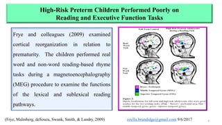 High-Risk Preterm Children Performed Poorly on
Reading and Executive Function Tasks
(Frye, Malmberg, deSouza, Swank, Smith, & Landry, 2009) 8
Frye and colleagues (2009) examined
cortical reorganization in relation to
prematurity. The children performed real
word and non-word reading-based rhyme
tasks during a magnetoencephalography
(MEG) procedure to examine the functions
of the lexical and sublexical reading
pathways.
ozella.brundidge@gmail.com 9/6/2017
 