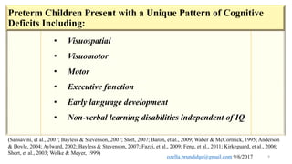 9
• Visuospatial
• Visuomotor
• Motor
• Executive function
• Early language development
• Non-verbal learning disabilities independent of IQ
(Sansavini, et al., 2007; Bayless & Stevenson, 2007; Stolt, 2007; Baron, et al., 2009; Waber & McCormick, 1995; Anderson
& Doyle, 2004; Aylward, 2002; Bayless & Stevenson, 2007; Fazzi, et al., 2009; Feng, et al., 2011; Kirkeguard, et al., 2006;
Short, et al., 2003; Wolke & Meyer, 1999)
Preterm Children Present with a Unique Pattern of Cognitive
Deficits Including:
ozella.brundidge@gmail.com 9/6/2017
 