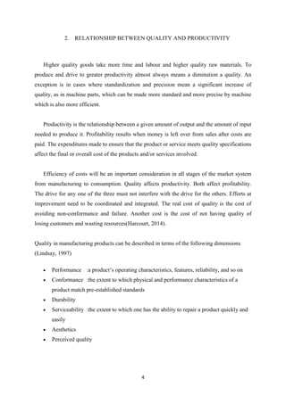 4
2. RELATIONSHIP BETWEEN QUALITY AND PRODUCTIVITY
Higher quality goods take more time and labour and higher quality raw materials. To
produce and drive to greater productivity almost always means a diminution a quality. An
exception is in cases where standardization and precision mean a significant increase of
quality, as in machine parts, which can be made more standard and more precise by machine
which is also more efficient.
Productivity is the relationship between a given amount of output and the amount of input
needed to produce it. Profitability results when money is left over from sales after costs are
paid. The expenditures made to ensure that the product or service meets quality specifications
affect the final or overall cost of the products and/or services involved.
Efficiency of costs will be an important consideration in all stages of the market system
from manufacturing to consumption. Quality affects productivity. Both affect profitability.
The drive for any one of the three must not interfere with the drive for the others. Efforts at
improvement need to be coordinated and integrated. The real cost of quality is the cost of
avoiding non-conformance and failure. Another cost is the cost of not having quality of
losing customers and wasting resources(Harcourt, 2014).
Quality in manufacturing products can be described in terms of the following dimensions
(Lindsay, 1997)
Performance :a product’s operating characteristics, features, reliability, and so on
Conformance :the extent to which physical and performance characteristics of a
product match pre-established standards
Durability
Serviceability :the extent to which one has the ability to repair a product quickly and
easily
Aesthetics
Perceived quality
 