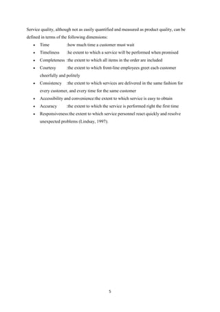 5
Service quality, although not as easily quantified and measured as product quality, can be
defined in terms of the following dimensions:
Time :how much time a customer must wait
Timeliness :he extent to which a service will be performed when promised
Completeness :the extent to which all items in the order are included
Courtesy :the extent to which front-line employees greet each customer
cheerfully and politely
Consistency :the extent to which services are delivered in the same fashion for
every customer, and every time for the same customer
Accessibility and convenience:the extent to which service is easy to obtain
Accuracy :the extent to which the service is performed right the first time
Responsiveness:the extent to which service personnel react quickly and resolve
unexpected problems (Lindsay, 1997).
 