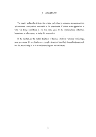 6
3. CONCLUSION
The quality and productivity are the related each other in producing any construction.
It is the main characteristic must exist in the productions. It’s same as to approaches in
what we doing something in our life same goes to the manufactured industries.
Importance to all company to apply this approaches.
In the nutshell, as the student Bachelor of Science (HONS.) Furniture Technology,
same goes to us. We need to be more complex in sort of identified the quality in our work
and the productivity of us to achieve the our goals and university.
 