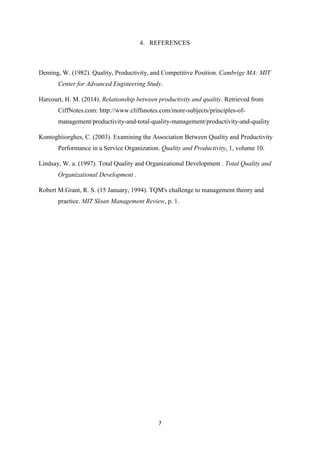 7
4. REFERENCES
Deming, W. (1982). Quality, Productivity, and Competitive Position. Cambrige MA: MIT
Center for Advanced Engineering Study.
Harcourt, H. M. (2014). Relationship between productivity and quality. Retrieved from
CiffNotes.com: http://www.cliffsnotes.com/more-subjects/principles-of-
management/productivity-and-total-quality-management/productivity-and-quality
Kontoghiiorghes, C. (2003). Examining the Association Between Quality and Productivity
Performance in a Service Organization. Quality and Productivity, 1, volume 10.
Lindsay, W. a. (1997). Total Quality and Organizational Development . Total Quality and
Organizational Development .
Robert M.Grant, R. S. (15 January, 1994). TQM's challenge to management theory and
practice. MIT Sloan Management Review, p. 1.
 