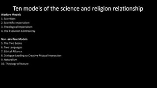 Warfare Models
1. Scientism
2. Scientific Imperialism
3. Theological Imperialism
4. The Evolution Controversy
Non -Warfare Models
5. The Two Books
6. Two Languages
7. Ethical Alliance
8. Dialogue Leading to Creative Mutual Interaction
9. Naturalism
10. Theology of Nature
Ten models of the science and religion relationship
 