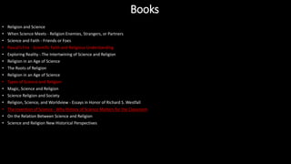 • Religion and Science
• When Science Meets - Religion Enemies, Strangers, or Partners
• Science and Faith - Friends or Foes
• Pascal's Fire - Scientific Faith and Religious Understanding
• Exploring Reality - The Intertwining of Science and Religion
• Religion in an Age of Science
• The Roots of Religion
• Religion in an Age of Science
• Types of Science and Religion
• Magic, Science and Religion
• Science Religion and Society
• Religion, Science, and Worldview - Essays in Honor of Richard S. Westfall
• The Invention of Science - Why History of Science Matters for the Classroom
• On the Relation Between Science and Religion
• Science and Religion New Historical Perspectives
Books
 
