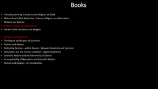 • Transdisciplinarity in Science and Religion, 05-2009
• Where the Conflict Really Lies - Science, Religion, and Naturalism
• Religion and Science
• Religion, Science and Naturalism
• Darwin's Gift to Science and Religion
• Religion and Empiricism
• The Nature and Origins of Scientism
• Science and Reason
• Defending Science—within Reason - Between Scientism and Cynicism
• Naturalism and the Human Condition - Against Scientism
• Scientific Realism and the Rationality of Science
• Incompatibility of Naturalism and Scientific Realism
• Science and Religion - An Introduction
Books
 