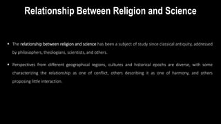 Relationship Between Religion and Science
 The relationship between religion and science has been a subject of study since classical antiquity, addressed
by philosophers, theologians, scientists, and others.
 Perspectives from different geographical regions, cultures and historical epochs are diverse, with some
characterizing the relationship as one of conflict, others describing it as one of harmony, and others
proposing little interaction.
 