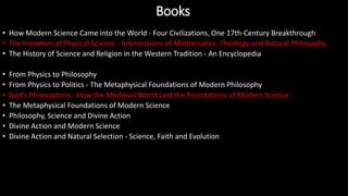 • How Modern Science Came into the World - Four Civilizations, One 17th-Century Breakthrough
• The Invention of Physical Science - Intersections of Mathematics, Theology and Natural Philosophy
• The History of Science and Religion in the Western Tradition - An Encyclopedia
• From Physics to Philosophy
• From Physics to Politics - The Metaphysical Foundations of Modern Philosophy
• God's Philosophers - How the Medieval World Laid the Foundations of Modern Science
• The Metaphysical Foundations of Modern Science
• Philosophy, Science and Divine Action
• Divine Action and Modern Science
• Divine Action and Natural Selection - Science, Faith and Evolution
Books
 