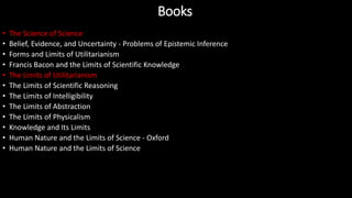 • The Science of Science
• Belief, Evidence, and Uncertainty - Problems of Epistemic Inference
• Forms and Limits of Utilitarianism
• Francis Bacon and the Limits of Scientific Knowledge
• The Limits of Utilitarianism
• The Limits of Scientific Reasoning
• The Limits of Intelligibility
• The Limits of Abstraction
• The Limits of Physicalism
• Knowledge and Its Limits
• Human Nature and the Limits of Science - Oxford
• Human Nature and the Limits of Science
Books
 