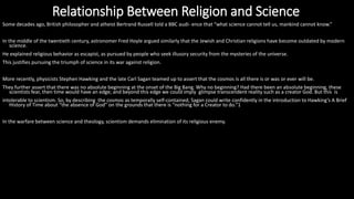 Some decades ago, British philosopher and atheist Bertrand Russell told a BBC audi- ence that “what science cannot tell us, mankind cannot know.”
In the middle of the twentieth century, astronomer Fred Hoyle argued similarly that the Jewish and Christian religions have become outdated by modern
science.
He explained religious behavior as escapist, as pursued by people who seek illusory security from the mysteries of the universe.
This justifies pursuing the triumph of science in its war against religion.
More recently, physicists Stephen Hawking and the late Carl Sagan teamed up to assert that the cosmos is all there is or was or ever will be.
They further assert that there was no absolute beginning at the onset of the Big Bang. Why no beginning? Had there been an absolute beginning, these
scientists fear, then time would have an edge; and beyond this edge we could imply glimpse transcendent reality such as a creator God. But this is
intolerable to scientism. So, by describing the cosmos as temporally self-contained, Sagan could write confidently in the introduction to Hawking’s A Brief
History of Time about “the absence of God” on the grounds that there is “nothing for a Creator to do.”1
In the warfare between science and theology, scientism demands elimination of its religious enemy.
Relationship Between Religion and Science
 