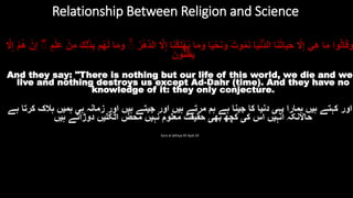 ‫وا‬ُ‫ل‬‫ا‬َ‫ق‬َ‫و‬‫ا‬َ‫م‬ََ‫ي‬ِ‫ه‬ََ‫ّل‬ِ‫إ‬‫ا‬َ‫ن‬ُ‫ت‬‫ا‬َ‫ي‬َ‫ح‬‫ا‬َ‫ي‬ْ‫ن‬ُّ‫د‬‫ال‬َُ‫وت‬ُ‫م‬َ‫ن‬‫ا‬َ‫ي‬ْ‫ح‬َ‫ن‬َ‫و‬‫ا‬َ‫م‬َ‫و‬‫ا‬َ‫ن‬ُ‫ك‬ِ‫ل‬ْ‫ه‬ُ‫ي‬َِ‫إ‬ََ‫ّل‬َُ‫ر‬ْ‫ه‬َ‫د‬‫ال‬َۚ‫ا‬َ‫م‬َ‫و‬‫م‬ُ‫ه‬َ‫ل‬ََ‫ك‬ِ‫ل‬ََٰ‫ذ‬ِ‫ب‬َْ‫ن‬ِ‫م‬َ‫م‬ْ‫ل‬ِ‫ع‬ََْۚ‫ن‬ِ‫إ‬َُ‫ه‬َْ‫م‬ََ‫ّل‬ِ‫إ‬
ََ‫ون‬ُّ‫ن‬ُ‫ظ‬َ‫ي‬
And they say: "There is nothing but our life of this world, we die and we
live and nothing destroys us except Ad-Dahr (time). And they have no
knowledge of it: they only conjecture.
‫اور‬‫کہتے‬‫ہيں‬‫ہمارا‬‫يہی‬‫دنيا‬‫کا‬‫جينا‬‫ہے‬‫ہم‬‫مرتے‬‫ہيں‬‫اور‬‫جيتے‬‫ہيں‬‫اور‬‫زمانہ‬‫ہی‬‫ہميں‬‫ہالک‬‫کرتا‬‫ہے‬
‫حاّلنکہ‬‫انہيں‬‫اس‬‫کی‬‫کچه‬‫بهی‬‫حقيقت‬‫معلوم‬‫نہيں‬‫محض‬‫اٹکليں‬‫دوڑاتے‬‫ہيں‬
Sura al Jathiya 45 Ayat 24
Relationship Between Religion and Science
 