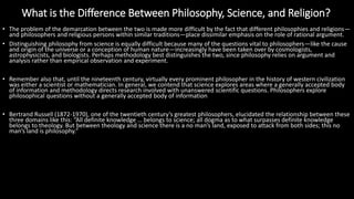 What is the Difference Between Philosophy, Science, and Religion?
https://reasonandmeaning.com/2016/03/22/what-is-the-difference-between-philosophy-science-and-religion/
• The problem of the demarcation between the two is made more difficult by the fact that different philosophies and religions—
and philosophers and religious persons within similar traditions—place dissimilar emphasis on the role of rational argument.
• Distinguishing philosophy from science is equally difficult because many of the questions vital to philosophers—like the cause
and origin of the universe or a conception of human nature—increasingly have been taken over by cosmologists,
astrophysicists, and biologists. Perhaps methodology best distinguishes the two, since philosophy relies on argument and
analysis rather than empirical observation and experiment.
• Remember also that, until the nineteenth century, virtually every prominent philosopher in the history of western civilization
was either a scientist or mathematician. In general, we contend that science explores areas where a generally accepted body
of information and methodology directs research involved with unanswered scientific questions. Philosophers explore
philosophical questions without a generally accepted body of information
• Bertrand Russell (1872-1970), one of the twentieth century’s greatest philosophers, elucidated the relationship between these
three domains like this: “All definite knowledge … belongs to science; all dogma as to what surpasses definite knowledge
belongs to theology. But between theology and science there is a no man’s land, exposed to attack from both sides; this no
man’s land is philosophy.”
 