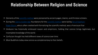 Relationship Between Religion and Science
 Elements of the scientific method were pioneered by ancient pagan, Islamic, and Christian scholars.
 During the Islamic Golden Age foundations for the scientific method were laid by Ibn al-Haytham.
 Roger Bacon, who is often credited with formalizing the scientific method, was a Franciscan friar
 Hinduism has historically embraced reason and empiricism, holding that science brings legitimate, but
incomplete knowledge of the world.
 Confucian thought has held different views of science over time.
 Most Buddhists today view science as complementary to their beliefs.
 