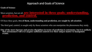 Approach and Goals of Science
https://reasonandmeaning.com/2016/03/22/what-is-the-difference-between-philosophy-science-and-religion/
Goals of Science
Most scientists, but not all, are interested in three goals: understanding,
prediction, and control.
Of these three goals, two of them, understanding and prediction, are sought by all scientists.
The third goal, control, is sought only by those scientists who can manipulate the phenomena they study.
One of the most rigorous and precise disciplines in terms of prediction is astronomy, but it is unlikely
that astronomers will ever acquire sufficient control over their subject matter to manipulate
events.
 