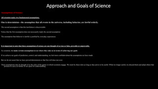 Approach and Goals of Science
https://reasonandmeaning.com/2016/03/22/what-is-the-difference-between-philosophy-science-and-religion/
Assumptions of Science
All scientists make two fundamental assumptions.
One is determinism—the assumption that all events in the universe, including behavior, are lawful orderly.
The second assumption is that this lawfulness is discoverable.
Notice that the first assumption does not necessarily imply the second assumption.
The assumption that behavior is lawful is justified by everyday experiences.
It is important to note that these assumptions of science are not thought of as true or false, provable or unprovable.
As scientists, we make certain assumptions to see where they take us in terms of achieving our goals.
If we achieve our goals of prediction, control, and understanding, we feel more confident about the assumptions we have made.
But we do not assert that we have proved determinism or that free will does not exist.
These assumptions may be thought of as the rules of the games in which scientists engage. We stick by these rules as long as they prove to be useful. When no longer useful, we discard them and adopt others that
promise to carry us further in our quest for understanding.
 