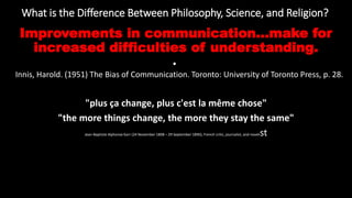 What is the Difference Between Philosophy, Science, and Religion?
https://reasonandmeaning.com/2016/03/22/what-is-the-difference-between-philosophy-science-and-religion/
Improvements in communication...make for
increased difficulties of understanding.
•
Innis, Harold. (1951) The Bias of Communication. Toronto: University of Toronto Press, p. 28.
"plus ça change, plus c'est la même chose"
"the more things change, the more they stay the same"
Jean-Baptiste Alphonse Karr (24 November 1808 – 29 September 1890), French critic, journalist, and novelist
 