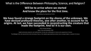 What is the Difference Between Philosophy, Science, and Religion?
https://reasonandmeaning.com/2016/03/22/what-is-the-difference-between-philosophy-science-and-religion/
Will be to arrive where we started
And know the place for the first time.
Little Gidding, Four Quartets by T.S.Eliot
We have found a strange footprint on the shores of the unknown. We
have devised profound theories, one after another, to account for its
origins. At last, we have succeeded in reconstructing the creature that
made the footprint. And lo! It is our own.
Arthur Stanley Eddington
Space, Time and Gravitation 1920
English astronomer, physicist, and mathematician. He was also a philosopher of science and a popularizer of science.
The Eddington limit, the natural limit to the luminosity of stars, or the radiation generated by accretion onto a compact object, is named in his honor.
 