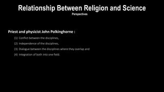 Perspectives
Priest and physicist John Polkinghorne :
(1) Conflict between the disciplines,
(2) Independence of the disciplines,
(3) Dialogue between the disciplines where they overlap and
(4) Integration of both into one field.
Relationship Between Religion and Science
 