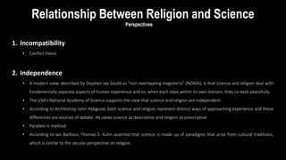 Perspectives
1. Incompatibility
• Conflict thesis
2. Independence
• A modern view, described by Stephen Jay Gould as "non-overlapping magisteria" (NOMA), is that science and religion deal with
fundamentally separate aspects of human experience and so, when each stays within its own domain, they co-exist peacefully.
• The USA's National Academy of Science supports the view that science and religion are independent
• According to Archbishop John Habgood, both science and religion represent distinct ways of approaching experience and these
differences are sources of debate. He views science as descriptive and religion as prescriptive
• Parallels in method
• According to Ian Barbour, Thomas S. Kuhn asserted that science is made up of paradigms that arise from cultural traditions,
which is similar to the secular perspective on religion.
Relationship Between Religion and Science
 