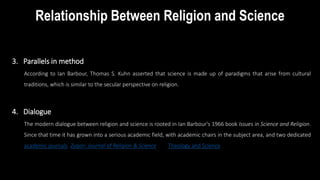 Relationship Between Religion and Science
3. Parallels in method
According to Ian Barbour, Thomas S. Kuhn asserted that science is made up of paradigms that arise from cultural
traditions, which is similar to the secular perspective on religion.
4. Dialogue
The modern dialogue between religion and science is rooted in Ian Barbour's 1966 book Issues in Science and Religion.
Since that time it has grown into a serious academic field, with academic chairs in the subject area, and two dedicated
academic journals, Zygon: Journal of Religion & Science and Theology and Science
Perspectives
 