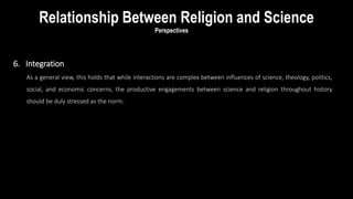 6. Integration
As a general view, this holds that while interactions are complex between influences of science, theology, politics,
social, and economic concerns, the productive engagements between science and religion throughout history
should be duly stressed as the norm.
Relationship Between Religion and Science
Perspectives
 