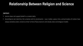 Jainism
• Jainism does not support belief in a creator deity.
• According to Jain doctrine, the universe and its constituents – soul, matter, space, time, and principles of motion have
always existed (a static universe similar to that of Epicureanism and steady state cosmological model).
Relationship Between Religion and Science
 