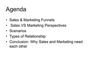 Agenda
• Sales & Marketing Funnels
• Sales VS Marketing Perspectives
• Scenarios
• Types of Relationship
• Conclusion: Why Sales and Marketing need
each other
 