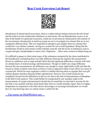 Bear Creek Ecosystem Lab Report
Introduction In stream based ecosystems, there is a rather delicate balance between the life found
and the relative levels of particular substances in said stream. We use Bioindicators to give us an
idea of the health of a particular ecosystem, which are in turn heavily influenced by the contents of
the environment. Keeping this in mind our group set out to investigate two streams that are in two
completely different areas. This was organized in attempt to get samples from two streams that
would have very distinct contents, serving as a control for our overall hypothesis. Being that the
bioindicators found in each stream would evidently coincide with the levels of substances such as
oxygen,nitrogen, and phosphate to name a few. Organisms ... Show more content on Helpwriting.net
...
It is difficult to gauge to what extent many of the substances measured by the chem contributed to
the bioindicators considering there was little difference between the majority the meausrments.
However conditions such as temp and pH which showed significant differences coincide with what
we already know of animal ecology and homeostasis. Though we didn't see a large difference
between the ion concentrations, the difference was enough to create slight shifts in pH such that the
stream as whole would be more basic at Cherry Creek as opposed to Bear Creek which was closer to
a neutral pH. Which for most organism is ideal in a habitat allowing them to regulate their own pH
without dangers and thus allowing further reproduction. However our overall results do not
completely account for the differences in pH we saw due to the lack of measurements of phosphate
in the Bear Creek analysis. This would further be exasperated by any mistakes made in the
measurements of oxygen and ammonia.It should also be noted that we also had to account for the
fact that it was summer and thus much hotter than what we would normally expect; thus if a higher
temperature in conjunction with other factors discourages or incourages bioindicators we would
have no way knowing since we cannot create a control for the
... Get more on HelpWriting.net ...
 