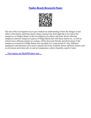 Nudge Beach Research Paper
The aim of this investigation was to give students an understanding of how the changes in and
effects of the abiotic and biotic factors along a transect line from high tide to low tide in the
mangroves, at Nudgee Beach. In this investigation, the abiotic and biotic factors affecting
mangroves and how mangroves species at Nudge Beach deal with theses factors etc., as well as
critical issues affecting mangroves ecology, will be discussed. Results and observations of the
mangroves ecosystem at Nudge Beach were recorded over a time period of 1 day. Different
equipment's and chemicals were used to identify the levels of abiotic factors and biotic factors such
as soil texture and colour, pH, air and soil temperature, relative humidity, speed of wind,
... Get more on HelpWriting.net ...
 