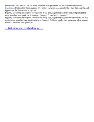 the quadrats 1+2 and 2+3 for the mean dbh (cm) of sugar maple. So we fail to reject the null
hypothesis. On the other hand, quadrat 1+ 3 shows variation according to the t stat, therefore the null
hypothesis for that quadrat is rejected.
Figure 2 shows that among tree species with dbh ≥ 2cm, sugar maple, iron wood, red pine are the
most abundant tree species at both sites 1 (transect 2), and site 1 (transect 2).
Figure 3 shows that among tree species with dbh ≤ 2cm, sugar maple, glossy buckthorn and red ash
are the most abundant tree species at site 3a (transect 2). Sugar maple, iron wood, and white ash are
the most abundant tree species at
... Get more on HelpWriting.net ...
 