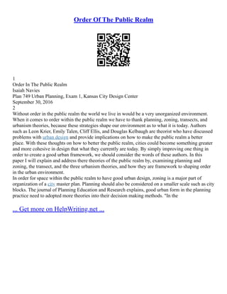 Order Of The Public Realm
1
Order In The Public Realm
Isaiah Navies
Plan 749 Urban Planning, Exam 1, Kansas City Design Center
September 30, 2016
2
Without order in the public realm the world we live in would be a very unorganized environment.
When it comes to order within the public realm we have to thank planning, zoning, transects, and
urbanism theories, because these strategies shape our environment as to what it is today. Authors
such as Leon Krier, Emily Talen, Cliff Ellis, and Douglas Kelbaugh are theorist who have discussed
problems with urban design and provide implications on how to make the public realm a better
place. With these thoughts on how to better the public realm, cities could become something greater
and more cohesive in design that what they currently are today. By simply improving one thing in
order to create a good urban framework, we should consider the words of these authors. In this
paper I will explain and address there theories of the public realm by, examining planning and
zoning, the transect, and the three urbanism theories, and how they are framework to shaping order
in the urban environment.
In order for space within the public realm to have good urban design, zoning is a major part of
organization of a city master plan. Planning should also be considered on a smaller scale such as city
blocks. The journal of Planning Education and Research explains, good urban form in the planning
practice need to adopted more theories into their decision making methods. "In the
... Get more on HelpWriting.net ...
 