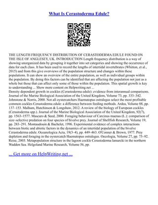 What Is Cerastoderma Edule?
THE LENGTH FREQUENCY DISTRIBUTION OF CERASTODERMA EDULE FOUND ON
THE ISLE OF ANGLESEY, UK. INTRODUCTION Length frequency distribution is a way of
showing unorganized data by grouping it together into set categories and showing the occurrence of
data for each class. It has been used to record the lengths of intertidal invertebrates (Whitton, et al.,
2015) and from this give overviews of the population structure and changes within these
populations. It can show an overview of the entire population, as well as individual groups within
the population. By doing this factors can be identified that are affecting the population not just as a
whole but those that can affect only some of those within the population. This spatial growth is key
to understanding ... Show more content on Helpwriting.net ...
Density dependent growth in cockles (Cerastoderma edule): evidence from interannual comparisons.
Journal of the Marine Biological Association of the United Kingdom, Volume 73, pp. 333–342.
Johnstone & Norris, 2000. Not all oystercatchers Haematopus ostralegus select the most profitable
common cockles Cerastoderma edule: a difference between feeding methods. Ardea, Volume 88, pp.
137–153. Malham, Hutchinson & Longshaw, 2012. A review of the biology of European cockles
(Cerastoderma spp.). Journal of the Marine Biological Association of the United Kingdom, 92(7),
pp. 1563–1577. Mascaro & Seed, 2000. Foraging behaviour of Carcinus maenas (L.): comparison of
size–selective predation on four species of bivalve prey. Journal of Shellfish Research, Volume 19,
pp. 283–291. Montaudouin & Bachelet, 1996. Experimental evidence of complex interactions
between biotic and abiotic factors in the dynamics of an intertidal population of the bivalve
Cerastoderma edule. Oceanologica Acta, 19(3–4), pp. 449–463. O'Conner & Brown, 1977. Prey
depletion and foraging in the oystercatch Haematopus ostralegus. Oecologia, Volume 27, pp. 75–92.
Reise, 2003. Metapopulation structure in the lagoon cockle Cerastoderma lamarcki in the northern
Wadden Sea. Helgoland Marine Research, Volume 56, pp.
... Get more on HelpWriting.net ...
 
