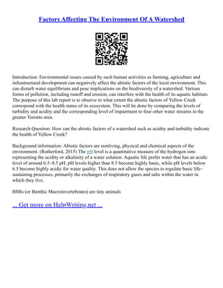 Factors Affecting The Environment Of A Watershed
Introduction: Environmental issues caused by such human activities as farming, agriculture and
infrastructural development can negatively affect the abiotic factors of the local environment. This
can disturb water equilibrium and pose implications on the biodiversity of a watershed. Various
forms of pollution, including runoff and erosion, can interfere with the health of its aquatic habitats.
The purpose of this lab report is to observe to what extent the abiotic factors of Yellow Creek
correspond with the health status of its ecosystem. This will be done by comparing the levels of
turbidity and acidity and the corresponding level of impairment to four other water streams in the
greater Toronto area.
Research Question: How can the abiotic factors of a watershed such as acidity and turbidity indicate
the health of Yellow Creek?
Background information: Abiotic factors are nonliving, physical and chemical aspects of the
environment. (Rutherford, 2015) The pH level is a quantitative measure of the hydrogen ions
representing the acidity or alkalinity of a water solution. Aquatic life prefer water that has an acidic
level of around 6.5–8.5 pH. pH levels higher than 8.5 become highly basic, while pH levels below
6.5 become highly acidic for water quality. This does not allow the species to regulate basic life–
sustaining processes, primarily the exchanges of respiratory gases and salts within the water in
which they live.
BMIs (or Benthic Macroinvertebrates) are tiny animals
... Get more on HelpWriting.net ...
 
