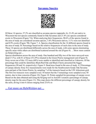 Savanna Species
Of these 14 species, 57.2% are classified as savanna species (appendix A), 21.4% are native to
Wisconsin but not species commonly found in Oak Savannas and 21.4% are species considered
exotic in Wisconsin (Figure 7A). When analyzing their frequencies, 90.6% of the species found in
the area of study are considered savanna species, 3.4% Wisconsin natives, 5.1% were not identified
and 0.9% exotic (Figure 7B). Figure 7. A. Species classification for the 14 different species found in
the area of study. B. Percentage based on the relative frequencies of each class in the area of study.
These 14 species are distributed differently across the area of study, with some species dominating
specific areas while others are distributed scattered around the site (Figure 8). ... Show more content
on Helpwriting.net ...
Species distribution across the area of study. One hundred and fifty two of the trees surveyed were
dead (7.1%), with 81 of those (53.29%) situated in the Green Prairie management unit (Figure 9).
Sixty seven out of this 152 trees (44%) were unable to identified and classified as Unknown. Of the
percentage that could be identified, Black/Red Oak and Black Cherry presented the bigger
frequencies (50 and 16, respectively). Figure 9. Dead trees found in the area of study. 4.2 Percentage
of canopy density Sixty five measurements were made for the Southwestern Grady Oak Savanna
area and part of the Green Prairie, by sampling 7 of the transects based on the UW Arboretum grid.
The first two transects were sampled every 10 meters but the 5 remainings were sampled every 50
meters, due to time concerns (Figure 10). Figure 10. Points sampled for percentage of canopy cover.
Based on the data obtained and using the Kriging tool in ArcGIS I created a percentage of canopy
density map for the area (Figure 11). This map shows the different percentage of canopy density for
the units, diving it into 6 classes ranging from 25.6% to
... Get more on HelpWriting.net ...
 