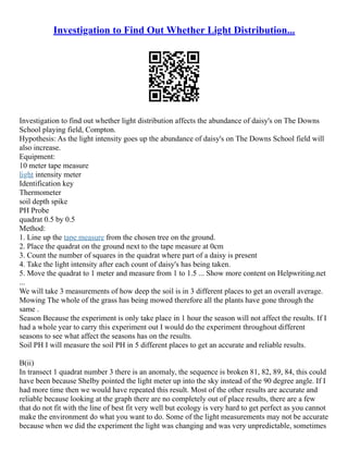 Investigation to Find Out Whether Light Distribution...
Investigation to find out whether light distribution affects the abundance of daisy's on The Downs
School playing field, Compton.
Hypothesis: As the light intensity goes up the abundance of daisy's on The Downs School field will
also increase.
Equipment:
10 meter tape measure
light intensity meter
Identification key
Thermometer
soil depth spike
PH Probe
quadrat 0.5 by 0.5
Method:
1. Line up the tape measure from the chosen tree on the ground.
2. Place the quadrat on the ground next to the tape measure at 0cm
3. Count the number of squares in the quadrat where part of a daisy is present
4. Take the light intensity after each count of daisy's has being taken.
5. Move the quadrat to 1 meter and measure from 1 to 1.5 ... Show more content on Helpwriting.net
...
We will take 3 measurements of how deep the soil is in 3 different places to get an overall average.
Mowing The whole of the grass has being mowed therefore all the plants have gone through the
same .
Season Because the experiment is only take place in 1 hour the season will not affect the results. If I
had a whole year to carry this experiment out I would do the experiment throughout different
seasons to see what affect the seasons has on the results.
Soil PH I will measure the soil PH in 5 different places to get an accurate and reliable results.
B(ii)
In transect 1 quadrat number 3 there is an anomaly, the sequence is broken 81, 82, 89, 84, this could
have been because Shelby pointed the light meter up into the sky instead of the 90 degree angle. If I
had more time then we would have repeated this result. Most of the other results are accurate and
reliable because looking at the graph there are no completely out of place results, there are a few
that do not fit with the line of best fit very well but ecology is very hard to get perfect as you cannot
make the environment do what you want to do. Some of the light measurements may not be accurate
because when we did the experiment the light was changing and was very unpredictable, sometimes
 