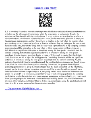 Science Case Study
1. It is necessary to conduct random sampling within a habitat as we found more accurate the results
withdrawing the influences of humans and let on the investigator to analyze and describe the
structure and function of it with the obtained data. 2. In my opinion, accurate is when you have a
measurement and you are more close to the actual value, on the other hand, precision is when you
have repeated measurements and they do not have to be close to the real value, for example when
you are doing an experiment and you have to do three trials and they are giving you the same result
but at the same time, they are far away from the true value. I prefer to have in my sampling accuracy
as my result could be more close to the true value. ... Show more content on Helpwriting.net ...
HO: There is not significant difference in abundance among the four species calculated from the
transect sampling. HA: There is significant difference in abundance among the four species
calculated from the transect sampling. I got a p–value of 0.16, which is greater than the alpha (=
0.05).Therefore, we fail to reject the null hypothesis. Concluding that there will be not significant
difference in abundance among the four species calculated from the transect sampling. No, the
estimates from the individual group did not match the combined class estimates even though groups
5 and 6 had the same values in the quadrat sampling. In this case, the group with the highest
estimate population size is group 1, which is higher than the mean calculated. On the other hand,
group 4 has the lowest estimate population size among all the groups. In addition, group 2 has a
lower estimation number except for specie A, and group 3 has a lower estimation number as well
except for specie D. 1. In conclusion, given the true size of each species population, the sampling
methods that obtained results that were more accurate was quadrat as this method is very convenient
when you are going to test population sizes with limited mobility. In this case, I will increase the
precision of my sampling methods if I had to do this experiment again using the quadrat data several
times in order to avoid tendency but also the transect sampling
... Get more on HelpWriting.net ...
 