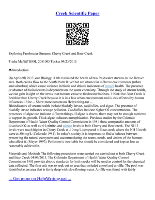 Creek Scientific Paper
Exploring Freshwater Streams: Cherry Creek and Bear Creek
Trisha McNiff BIOL 2081­
005 Tucker 04/23/2013
Introduction
On April 6th 2013, our Biology II lab evaluated the health of two freshwater streams in the Denver
area. Both creeks flow to the South Platte River but are situated in different environments (urban
and suburban) which cause variance in biotic and abiotic indicators of stream health. The presence
or absence of bioindicators is dependent on the water chemistry. Through the study of stream health,
we can gain insight on the stress that humans cause to freshwater habitats. I think that Bear Creek is
healthier than Cherry Creek because it is in a less urban environment and is less affected by human
influences. If the ... Show more content on Helpwriting.net ...
Bioindicators of stream health include blackfly larvae, caddisflies, and algae. The presence of
blackfly larvae indicates sewage pollution. Caddisflies indicate higher O2 concentrations. The
presences of algae can indicate different things. If algae is absent, there may not be enough nutrients
to support its growth. Thick algae indicates eutrophication. Previous studies by the Colorado
Department of Health Water Quality Control Commission in 1981 show comparable amounts of
dissolved O2 as well as pH, nitrite, and nitrate levels in both Cherry and Bear creek. The NH 3
levels were much higher in Cherry Creek at .10 mg/L compared to Bear creek where the NH 3 levels
were at .06 mg/L (Colorado 1981). In today's society, it is important to find a balance between
preserving the natural ecosystem and accommodating the wants, needs, and desires of the humans
who affect it. (Meyer 1997). Pollution is inevitable but should be considered and kept as low as
reasonably achievable.
Materials and Methods The following procedures were carried out carried out at both Cherry Creek
and Bear Creek 04/06/2013. The Colorado Department of Health Water Quality Control
Commission 1981 provide abiotic standards for both creeks will be used as control for the chemical
data collected. The first task was to seek out an area that included a pool and a riffle. The pool was
identified as an area that is fairly deep with slow­
flowing water. A riffle was found with fairly
... Get more on HelpWriting.net ...
 