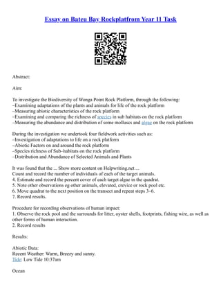 Essay on Bateu Bay Rockplatfrom Year 11 Task
Abstract:
Aim:
To investigate the Biodiversity of Wonga Point Rock Platform, through the following:
–Examining adaptations of the plants and animals for life of the rock platform
–Measuring abiotic characteristics of the rock platform
–Examining and comparing the richness of species in sub habitats on the rock platform
–Measuring the abundance and distribution of some molluscs and algae on the rock platform
During the investigation we undertook four fieldwork activities such as:
–Investigation of adaptations to life on a rock platform
–Abiotic Factors on and around the rock platform
–Species richness of Sub–habitats on the rock platform
–Distribution and Abundance of Selected Animals and Plants
It was found that the ... Show more content on Helpwriting.net ...
Count and record the number of individuals of each of the target animals.
4. Estimate and record the percent cover of each target algae in the quadrat.
5. Note other observations eg other animals, elevated, crevice or rock pool etc.
6. Move quadrat to the next position on the transect and repeat steps 3–6.
7. Record results.
Procedure for recording observations of human impact:
1. Observe the rock pool and the surrounds for litter, oyster shells, footprints, fishing wire, as well as
other forms of human interaction.
2. Record results
Results:
Abiotic Data:
Recent Weather: Warm, Breezy and sunny.
Tide: Low Tide 10:37am
Ocean
 